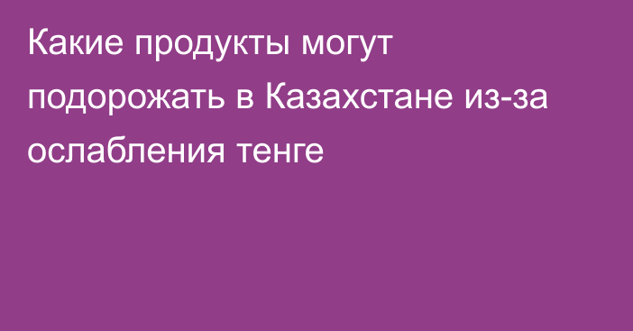 Какие продукты могут подорожать в Казахстане из-за ослабления тенге