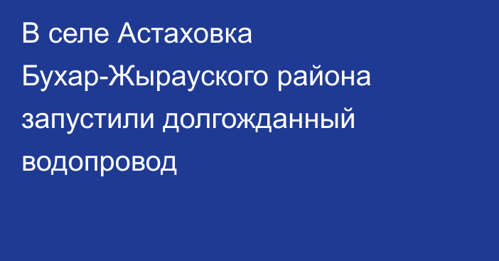 В селе Астаховка Бухар-Жырауского района запустили долгожданный водопровод