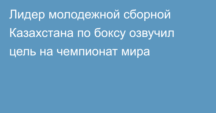 Лидер молодежной сборной Казахстана по боксу озвучил цель на чемпионат мира