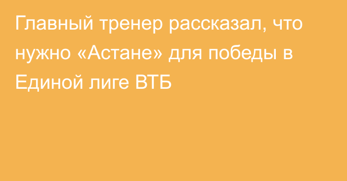 Главный тренер рассказал, что нужно «Астане» для победы в Единой лиге ВТБ