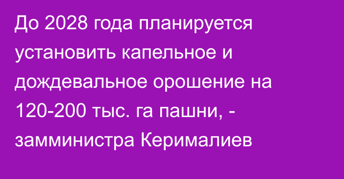 До 2028 года планируется установить капельное и дождевальное орошение на 120-200 тыс. га пашни, - замминистра Керималиев