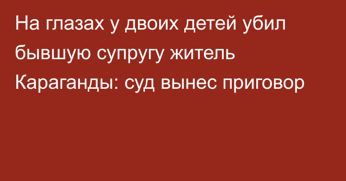 На глазах у двоих детей убил бывшую супругу житель Караганды: суд вынес приговор