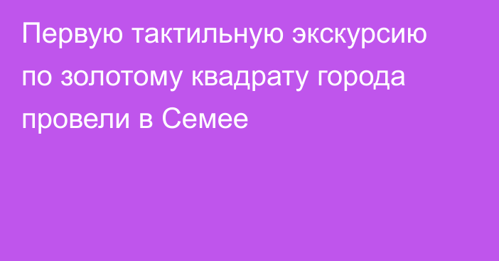 Первую тактильную экскурсию по золотому квадрату города провели в Семее