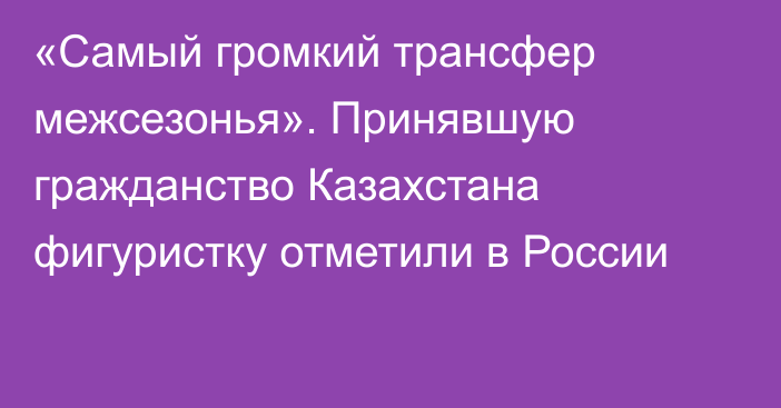 «Самый громкий трансфер межсезонья». Принявшую гражданство Казахстана фигуристку отметили в России