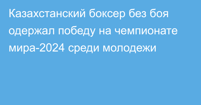 Казахстанский боксер без боя одержал победу на чемпионате мира-2024 среди молодежи