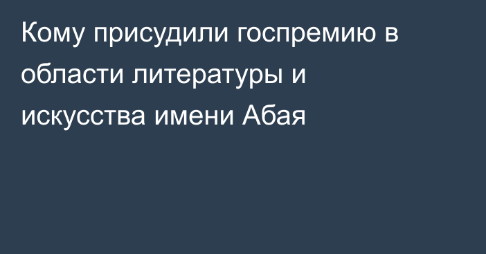 Кому присудили госпремию в области литературы и искусства имени Абая