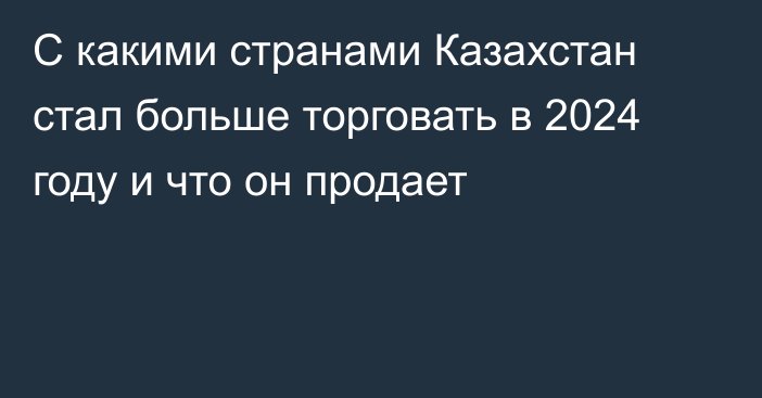 С какими странами Казахстан стал больше торговать в 2024 году и что он продает