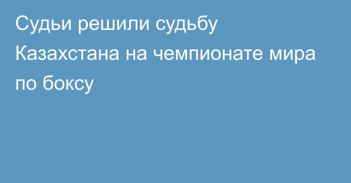 Судьи решили судьбу Казахстана на чемпионате мира по боксу