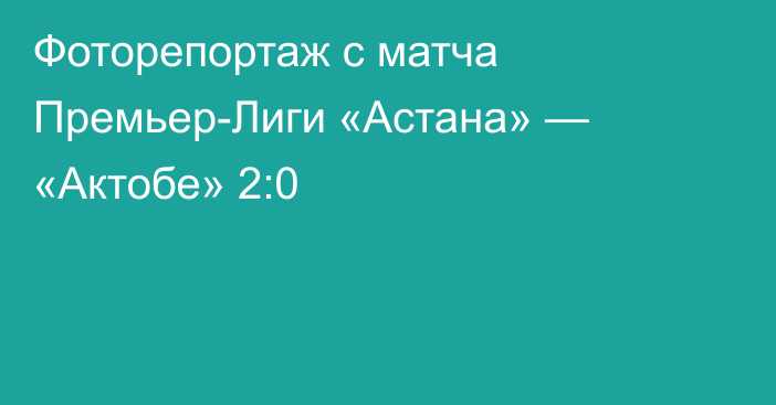 Фоторепортаж с матча Премьер-Лиги «Астана» — «Актобе» 2:0