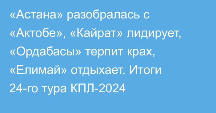 «Астана» разобралась с «Актобе», «Кайрат» лидирует, «Ордабасы» терпит крах, «Елимай» отдыхает. Итоги 24-го тура КПЛ-2024