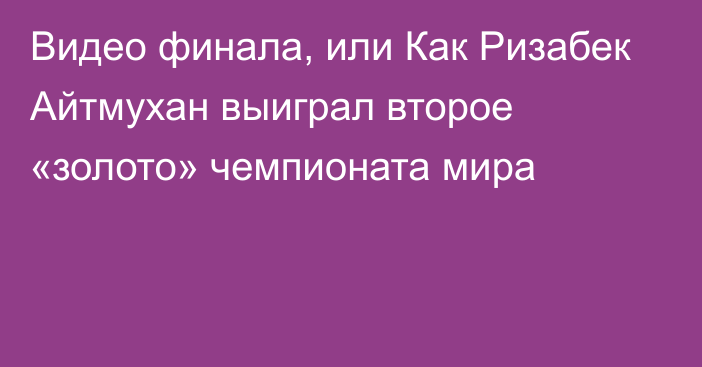 Видео финала, или Как Ризабек Айтмухан выиграл второе «золото» чемпионата мира