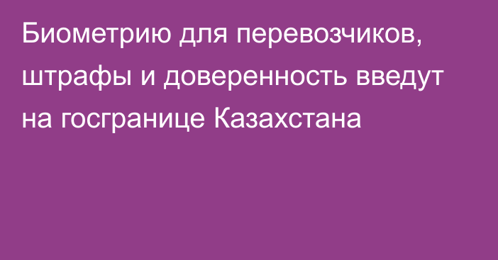 Биометрию для перевозчиков, штрафы и доверенность введут на госгранице Казахстана