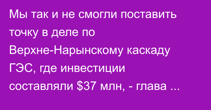 Мы так и не смогли поставить точку в деле по Верхне-Нарынскому каскаду ГЭС, где инвестиции составляли $37 млн, - глава Счетной палаты Акматов