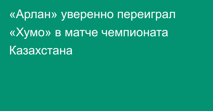 «Арлан» уверенно переиграл «Хумо» в матче чемпионата Казахстана