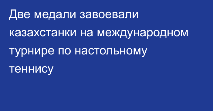 Две медали завоевали казахстанки на международном турнире по настольному теннису