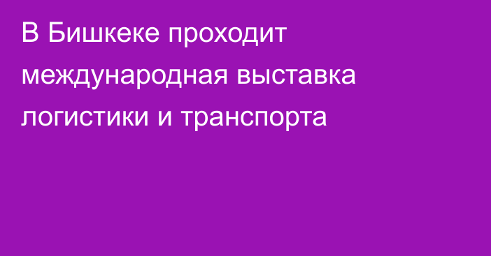 В Бишкеке проходит международная выставка логистики и транспорта