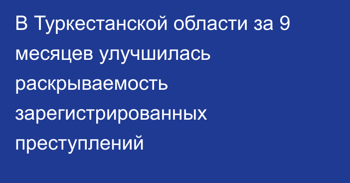 В Туркестанской области за 9 месяцев улучшилась раскрываемость зарегистрированных преступлений