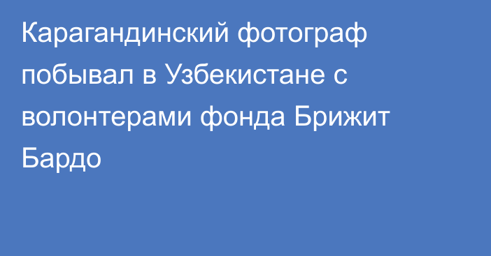 Карагандинский фотограф побывал в Узбекистане с волонтерами фонда Брижит Бардо