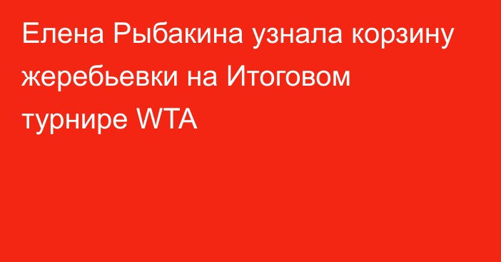 Елена Рыбакина узнала корзину жеребьевки на Итоговом турнире WTA