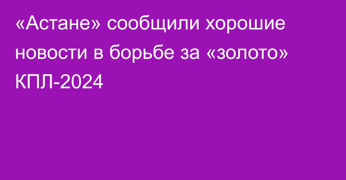 «Астане» сообщили хорошие новости в борьбе за «золото» КПЛ-2024