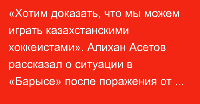 «Хотим доказать, что мы можем играть казахстанскими хоккеистами». Алихан Асетов рассказал о ситуации в «Барысе» после поражения от «Куньлунь Ред Стар»