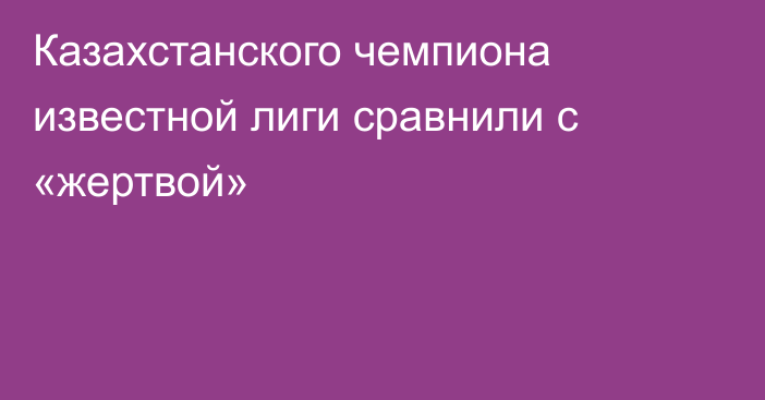 Казахстанского чемпиона известной лиги сравнили с «жертвой»