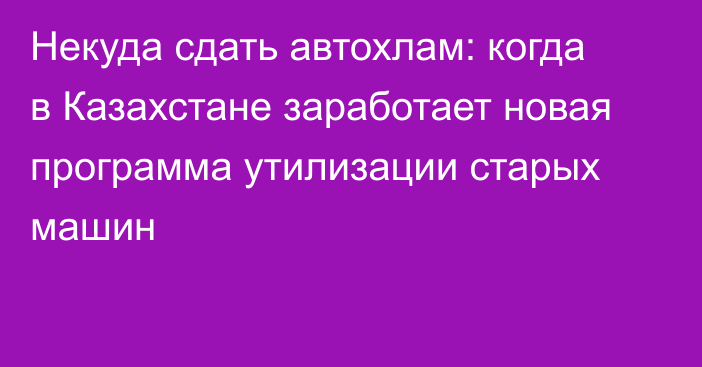 Некуда сдать автохлам: когда в Казахстане заработает новая программа утилизации старых машин