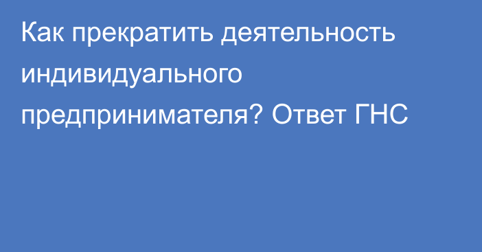 Как прекратить деятельность индивидуального предпринимателя? Ответ ГНС