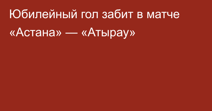 Юбилейный гол забит в матче «Астана» — «Атырау»