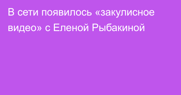 В сети появилось «закулисное видео» с Еленой Рыбакиной