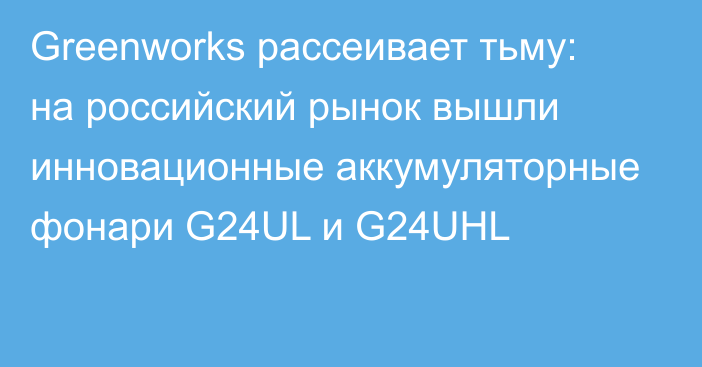 Greenworks рассеивает тьму: на российский рынок вышли инновационные аккумуляторные фонари G24UL и G24UHL