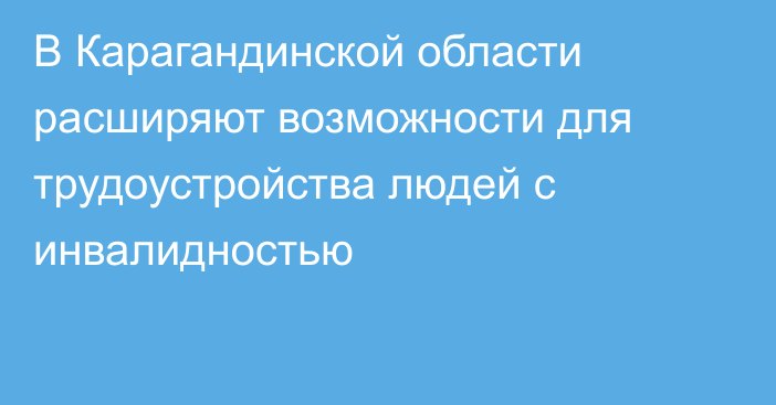 В Карагандинской области расширяют возможности для трудоустройства людей с инвалидностью