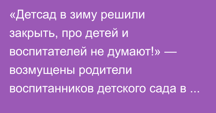 «Детсад в зиму решили закрыть, про детей и воспитателей не думают!» — возмущены родители воспитанников детского сада в Уральске (ВИДЕО)