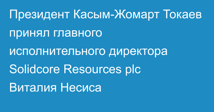 Президент Касым-Жомарт Токаев принял главного исполнительного директора Solidcore Resources plc Виталия Несиса