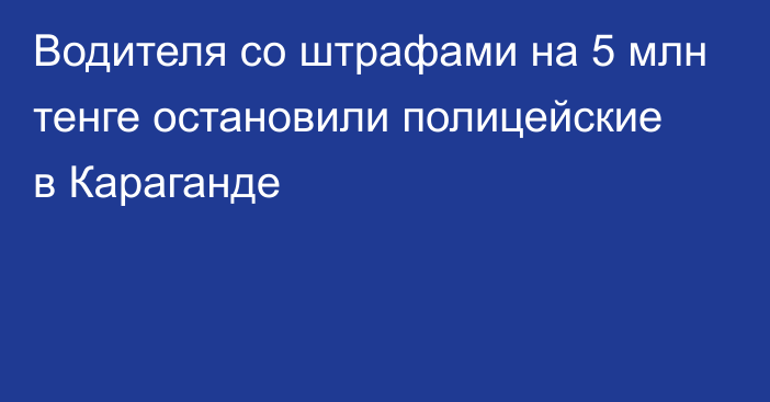 Водителя со штрафами на 5 млн тенге остановили полицейские в Караганде