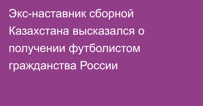 Экс-наставник сборной Казахстана высказался о получении футболистом гражданства России