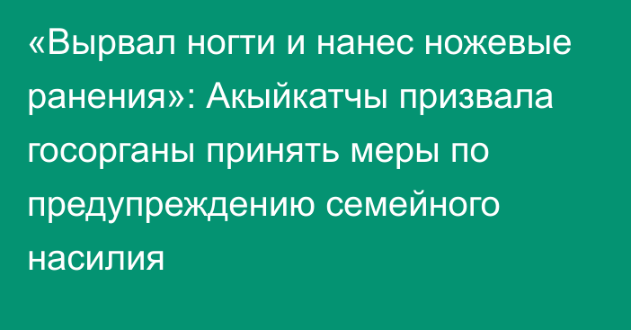 «Вырвал ногти и нанес ножевые ранения»: Акыйкатчы призвала госорганы принять меры по предупреждению семейного насилия