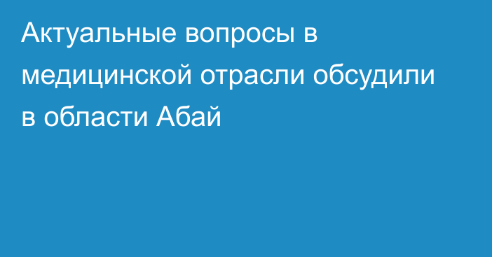 Актуальные вопросы в медицинской отрасли обсудили в области Абай