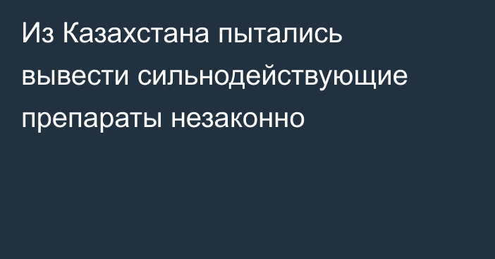 Из Казахстана пытались вывести сильнодействующие препараты незаконно