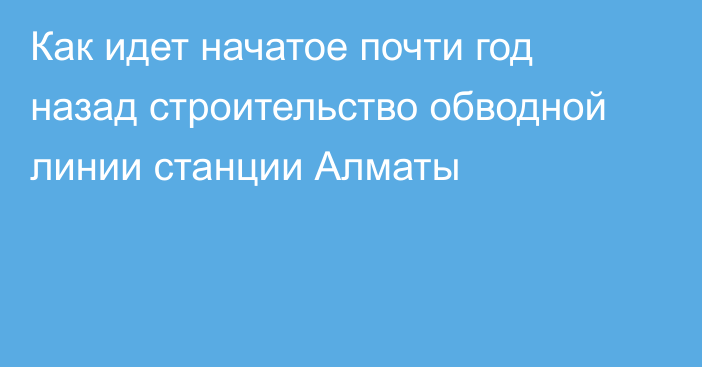 Как идет начатое почти год назад строительство обводной линии станции Алматы