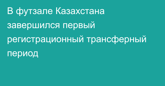 В футзале Казахстана завершился первый регистрационный трансферный период