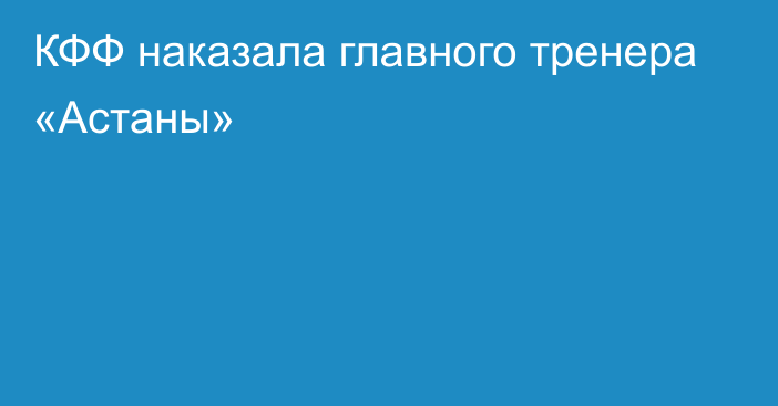 КФФ наказала главного тренера «Астаны»