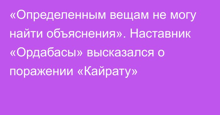 «Определенным вещам не могу найти объяснения». Наставник «Ордабасы» высказался о поражении «Кайрату»