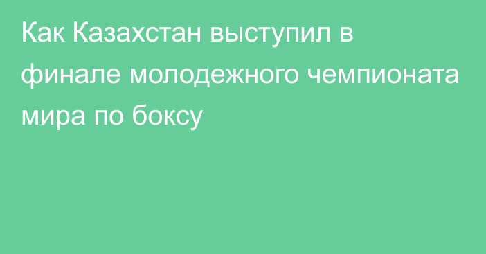 Как Казахстан выступил в финале молодежного чемпионата мира по боксу