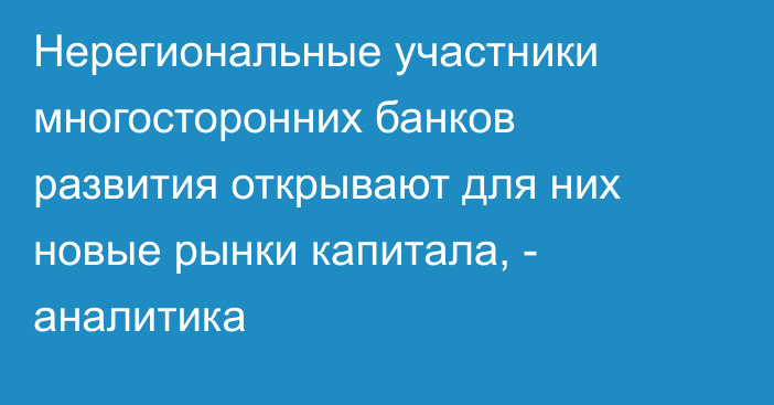 Нерегиональные участники многосторонних банков развития открывают для них новые рынки капитала, - аналитика