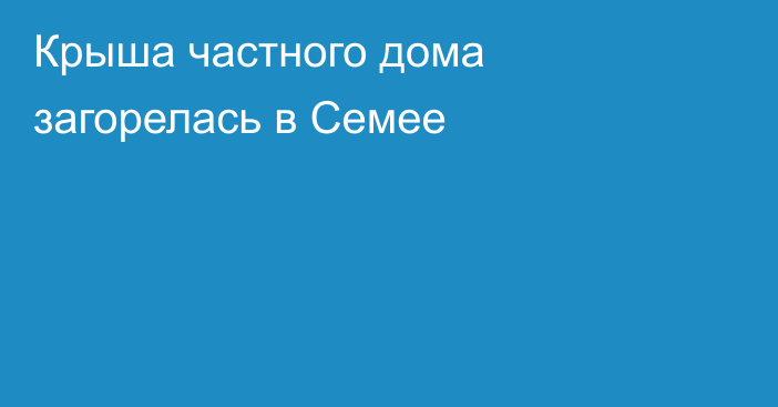 Крыша частного дома загорелась в Семее