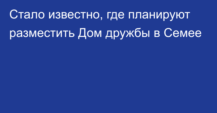 Стало известно, где планируют разместить Дом дружбы в Семее