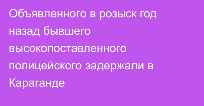 Объявленного в розыск год назад бывшего высокопоставленного полицейского задержали в Караганде