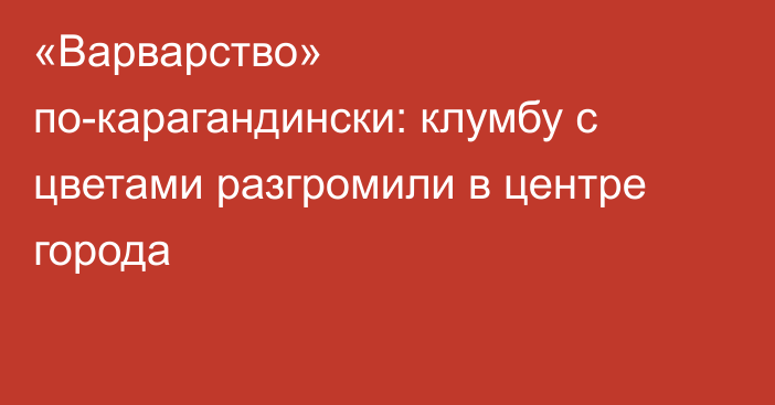 «Варварство» по-карагандински: клумбу с цветами разгромили в центре города