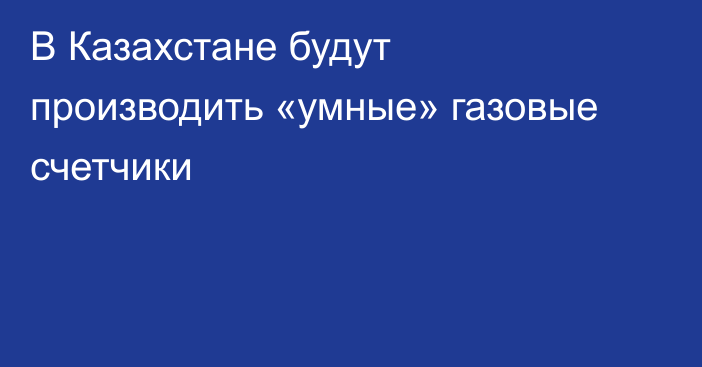 В Казахстане будут производить «умные» газовые счетчики